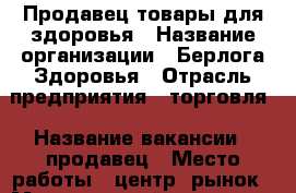 Продавец товары для здоровья › Название организации ­ Берлога Здоровья › Отрасль предприятия ­ торговля › Название вакансии ­ продавец › Место работы ­ центр. рынок › Минимальный оклад ­ 15 000 › Максимальный оклад ­ 25 000 › Процент ­ 5 › База расчета процента ­ от продаж › Возраст от ­ 35 › Возраст до ­ 65 - Приморский край, Артем г. Работа » Вакансии   . Приморский край,Артем г.